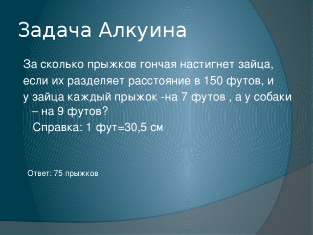 Задача Алкуина  За сколько прыжков гончая настигнет зайца,  если их разделяет расстояние в 150 футов, и  у зайца каждый прыжок -на 7 футов , а у собаки – на 9 футов?  Справка: 1 фут=30,5 см Ответ: 75 прыжков 