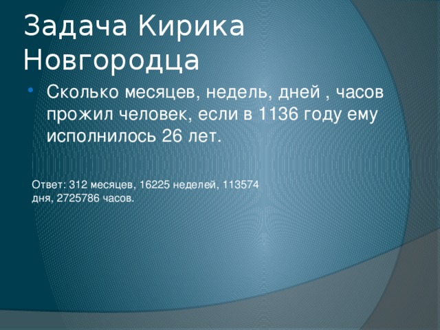 Задача Кирика Новгородца Сколько месяцев, недель, дней , часов прожил человек, если в 1136 году ему исполнилось 26 лет. Ответ: 312 месяцев, 16225 неделей, 113574 дня, 2725786 часов. 