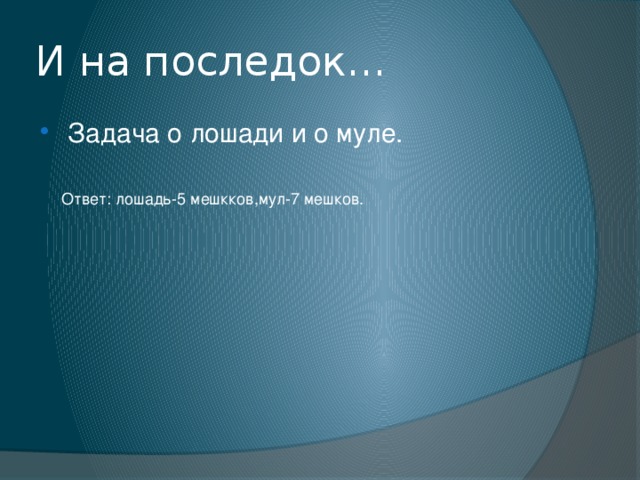 И на последок… Задача о лошади и о муле. Ответ: лошадь-5 мешкков,мул-7 мешков. 