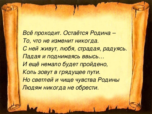 Всё проходит. Остаётся Родина – То, что не изменит никогда. С ней живут, любя, страдая, радуясь. Падая и поднимаясь ввысь… И ещё немало будет пройдено, Коль зовут в грядущее пути. Но светлей и чище чувства Родины Людям никогда не обрести.  