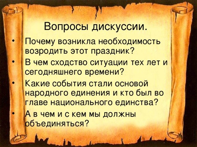 Вопросы дискуссии. Почему возникла необходимость возродить этот праздник? В чем сходство ситуации тех лет и сегодняшнего времени? Какие события стали основой народного единения и кто был во главе национального единства? А в чем и с кем мы должны объединяться?  
