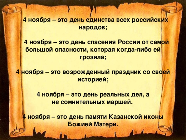  4 ноября – это день единства всех российских народов;   4 ноября – это день спасения России от самой большой опасности, которая когда-либо ей грозила;   4 ноября – это возрожденный праздник со своей историей;   4 ноября – это день реальных дел, а не сомнительных маршей.   4 ноября – это день памяти Казанской иконы Божией Матери. 