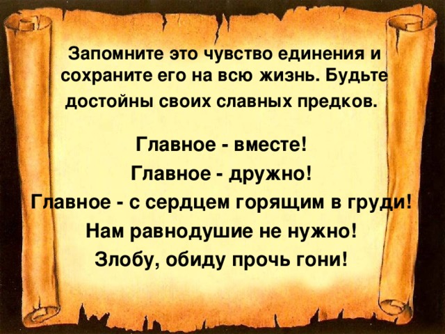 Запомните это чувство единения и сохраните его на всю жизнь. Будьте достойны своих славных предков.  Главное - вместе! Главное - дружно! Главное - с сердцем горящим в груди! Нам равнодушие не нужно! Злобу, обиду прочь гони! 