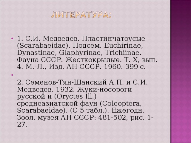 1. С.И. Медведев. Пластинчатоусые (Scarabaeidae). Подсем . Euchirinae, Dynastinae, Glaphyrinae, Trichiinae. Фауна СССР. Жесткокрылые. Т. X, вып. 4. М.-Л., Изд. АН СССР. 1960. 399 с.  2. Семенов-Тян-Шанский А.П. и С.И. Медведев. 1932. Жуки-носороги русской и (Oryctes Ill.) среднеазиатской фаун (Coleoptera, Scarabaeidae). (С 5 табл.). Ежегодн. Зоол. музея АН СССР: 481-502, рис. 1-27.  