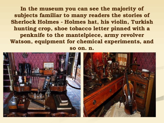 In the museum you can see the majority of subjects familiar to many readers the stories of Sherlock Holmes - Holmes hat, his violin, Turkish hunting crop, shoe tobacco letter pinned with a penknife to the mantelpiece, army revolver Watson, equipment for chemical experiments, and so on. n. 