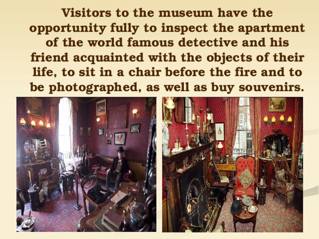 Visitors to the museum have the opportunity fully to inspect the apartment of the world famous detective and his friend acquainted with the objects of their life, to sit in a chair before the fire and to be photographed, as well as buy souvenirs. 