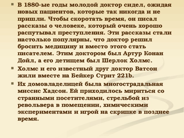 В 1880-ые годы молодой доктор сидел, ожидая новых пациентов, которые так никогда и не пришли. Чтобы скоротать время, он писал рассказы о человеке, который очень хорошо распутывал преступления. Эти рассказы стали настолько популярны, что доктор решил бросить медицину и вместо этого стать писателем. Этим доктором был Артур Конан Дойл, а его детищем был Шерлок Холмс. Холмс и его известный друг доктор Ватсон жили вместе на Бейкер Стрит 221b. Их домовладелицей была многострадальная миссис Хадсон. Ей приходилось мириться со странными посетителями, стрельбой из револьвера в помещении, химическими экспериментами и игрой на скрипке в позднее время.   