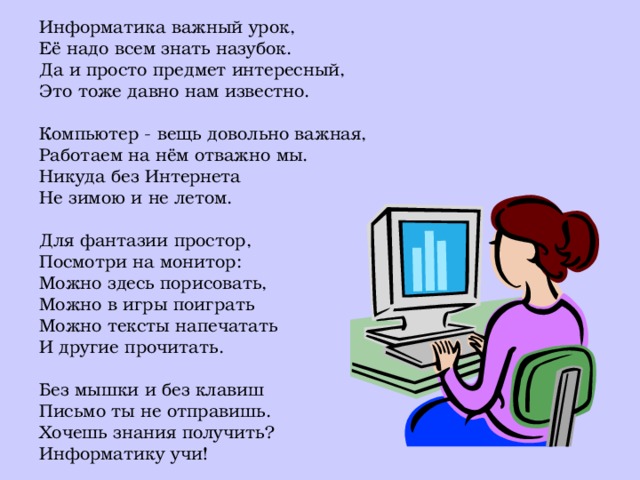 Информатика важный урок, Её надо всем знать назубок. Да и просто предмет интересный, Это тоже давно нам известно. Компьютер - вещь довольно важная, Работаем на нём отважно мы. Никуда без Интернета Не зимою и не летом. Для фантазии простор, Посмотри на монитор: Можно здесь порисовать, Можно в игры поиграть Можно тексты напечатать И другие прочитать. Без мышки и без клавиш Письмо ты не отправишь. Хочешь знания получить? Информатику учи!