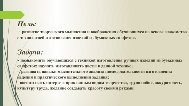 Цель:   - развитие творческого мышления и воображения обучающихся на основе знакомства с технологией изготовления изделий из бумажных салфеток.   Задачи:   - познакомить обучающихся с техникой изготовления ручных изделий из бумажных салфеток; научить изготавливать цветы в данной технике;  - развивать навыки мыслительного анализа последовательности изготовления изделия и практического выполнения задания;  - воспитывать интерес к прикладным видам творчества, трудолюбие, аккуратность, культуру труда, желание создавать красоту своими руками.   