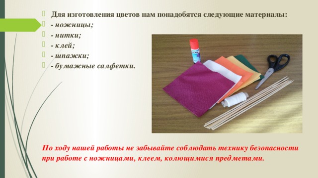 Для изготовления цветов нам понадобятся следующие материалы: - ножницы; - нитки; - клей; - шпажки; - бумажные салфетки.        По ходу нашей работы не забывайте соблюдать технику безопасности при работе с ножницами, клеем, колющимися предметами. 