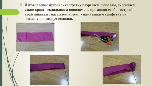Изготовление бутона: - салфетку разрезаем пополам, склеиваем узкие края; - складываем пополам, не приминая сгиб; - острый край шпажки смазываем клеем; - наматываем салфетку на шпажку формируя складки. 
