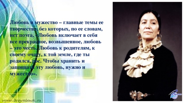 Любовь и мужество – главные темы ее творчества, без которых, по ее словам, нет поэта, «Любовь включает в себя все прекрасное, возвышенное, любовь – это честь. Любовь к родителям, к своему очагу, к той земле, где ты родился, рос. Чтобы хранить и защищать эту любовь, нужно и мужество». 