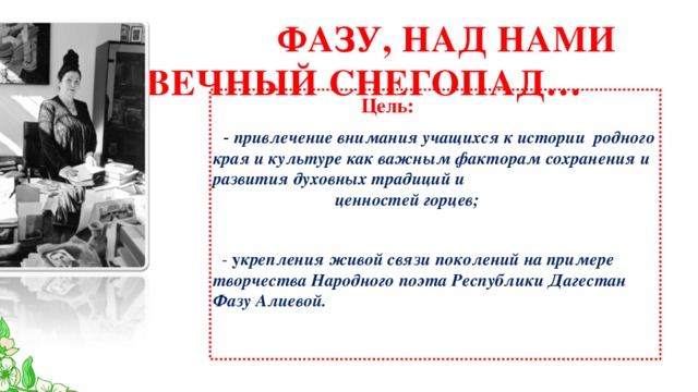  ФАЗУ, НАД НАМИ ВЕЧНЫЙ СНЕГОПАД…  Цель:  - привлечение внимания учащихся к истории родного края и культуре как важным факторам сохранения и развития духовных традиций и ценностей горцев;   - у крепления живой связи поколений на примере творчества Народного поэта Республики Дагестан Фазу Алиевой. 