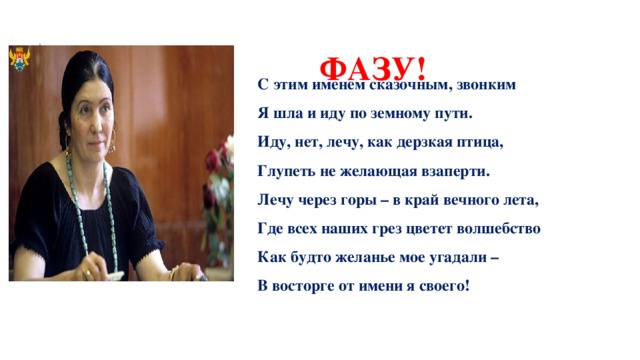 ФАЗУ! С этим именем сказочным, звонким Я шла и иду по земному пути. Иду, нет, лечу, как дерзкая птица, Глупеть не желающая взаперти. Лечу через горы – в край вечного лета, Где всех наших грез цветет волшебство Как будто желанье мое угадали – В восторге от имени я своего! 
