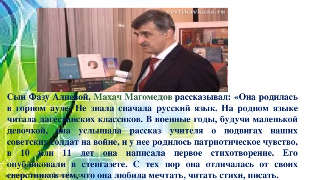         Сын Фазу Алиевой, Махач Магомедов  рассказывал: «Она родилась в горном ауле. Не знала сначала русский язык. На родном языке читала дагестанских классиков. В военные годы, будучи маленькой девочкой, она услышала рассказ учителя о подвигах наших советских солдат на войне, и у нее родилось патриотическое чувство, в 10 или 11 лет она написала первое стихотворение. Его опубликовали в стенгазете. С тех пор она отличалась от своих сверстников тем, что она любила мечтать, читать стихи, писать. 
