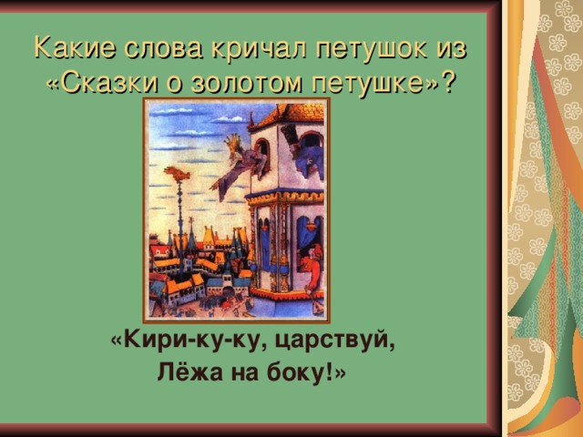 Какие слова кричал петушок из  «Сказки о золотом петушке»? «Кири-ку-ку, царствуй, Лёжа на боку!» 