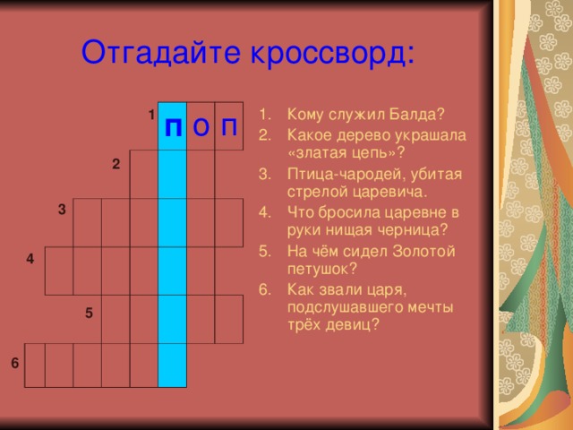 Отгадайте кроссворд: Кому служил Балда? Какое дерево украшала «златая цепь»? Птица-чародей, убитая стрелой царевича. Что бросила царевне в руки нищая черница? На чём сидел Золотой петушок? Как звали царя, подслушавшего мечты трёх девиц? 1 п о п 2 3 4 5 6 