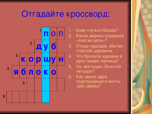 Отгадайте кроссворд: Кому служил Балда? Какое дерево украшала «златая цепь»? Птица-чародей, убитая стрелой царевича. Что бросила царевне в руки нищая черница? На чём сидел Золотой петушок? Как звали царя, подслушавшего мечты трёх девиц? 1 я к б о п д у л р о б ш п о к у н о 2 3 4 5 6 