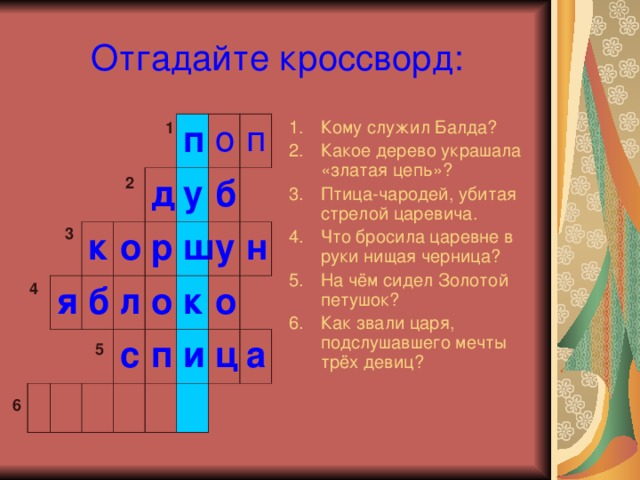 Отгадайте кроссворд: Кому служил Балда? Какое дерево украшала «златая цепь»? Птица-чародей, убитая стрелой царевича. Что бросила царевне в руки нищая черница? На чём сидел Золотой петушок? Как звали царя, подслушавшего мечты трёх девиц? 1 я к о б п д л у р о б ш п о с к п у о и н ц а 2 3 4 5 6 