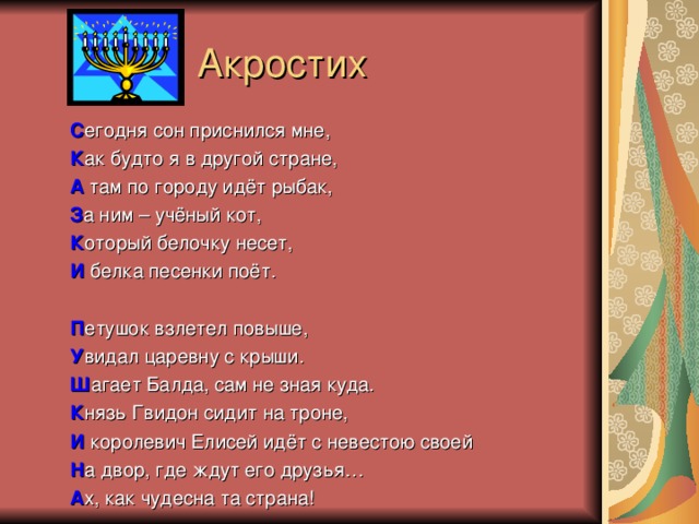  Акростих С егодня сон приснился мне, К ак будто я в другой стране, А там по городу идёт рыбак, З а ним – учёный кот, К оторый белочку несет, И белка песенки поёт. П етушок взлетел повыше, У видал царевну с крыши. Ш агает Балда, сам не зная куда. К нязь Гвидон сидит на троне, И королевич Елисей идёт с невестою своей Н а двор, где ждут его друзья… А х, как чудесна та страна! 