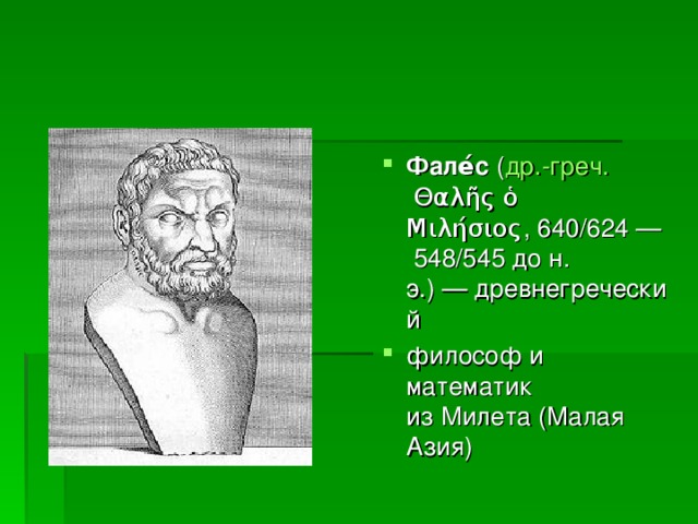 Фале́с  ( др.-греч.  Θαλῆς ὁ Μιλήσιος, 640/624 — 548/545 до н. э.) — древнегреческий  философ и математик из Милета (Малая Азия)