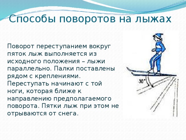 Способы поворотов на лыжах Поворот переступанием вокруг пяток лыж выполняется из исходного положения – лыжи параллельно. Палки поставлены рядом с креплениями. Переступать начинают с той ноги, которая ближе к направлению предполагаемого поворота. Пятки лыж при этом не отрываются от снега. 