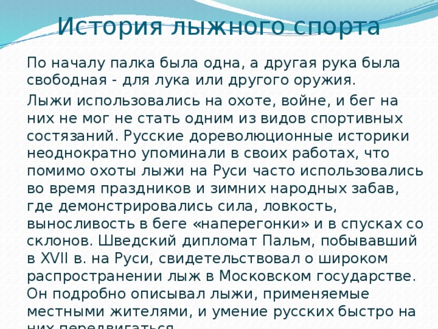 История лыжного спорта По началу палка была одна, а другая рука была свободная - для лука или другого оружия. Лыжи использовались на охоте, войне, и бег на них не мог не стать одним из видов спортивных состязаний. Русские дореволюционные историки неоднократно упоминали в своих работах, что помимо охоты лыжи на Руси часто использовались во время праздников и зимних народных забав, где демонстрировались сила, ловкость, выносливость в беге «наперегонки» и в спусках со склонов. Шведский дипломат Пальм, побывавший в XVII в. на Руси, свидетельствовал о широком распространении лыж в Московском государстве. Он подробно описывал лыжи, применяемые местными жителями, и умение русских быстро на них передвигаться. 