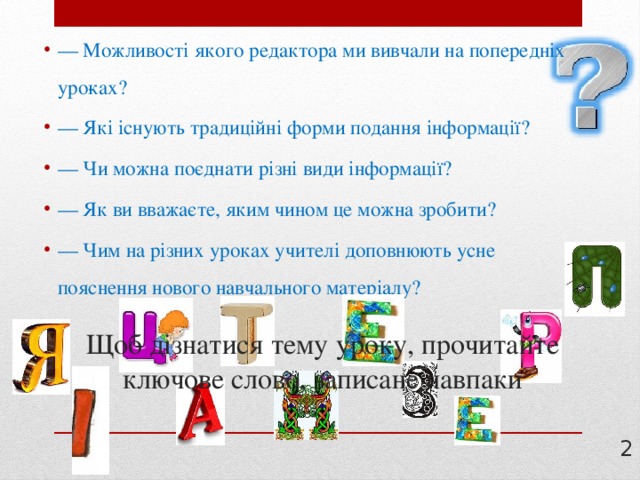— Можливості якого редактора ми вивчали на попередніх уро­ках? — Які існують традиційні форми подання інформації? — Чи можна поєднати різні види інформації? — Як ви вважаєте, яким чином це можна зробити? — Чим на різних уроках учителі доповнюють усне пояснення нового навчального матеріалу? Щоб дізнатися тему уроку, прочитайте ключове слово, записане навпаки  