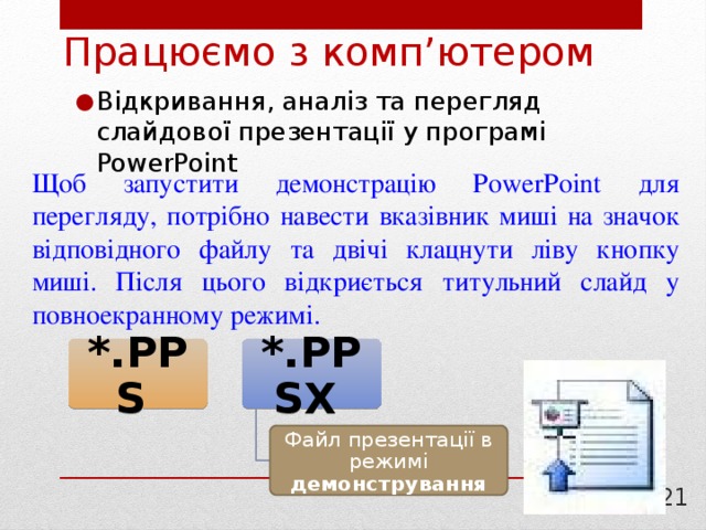 Працюємо з комп’ютером Відкривання, аналіз та перегляд слайдової презентації у програмі PowerPoint Щоб запустити демонстрацію PowerPoint для перегляду, потрібно навести вказівник миші на значок відповідного файлу та двічі клацнути ліву кнопку миші. Після цього відкриється титульний слайд у повноекранному режимі. *.PPS  *.PPSX  Файл презентації в режимі демонстрування  