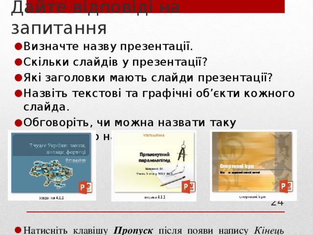Дайте відповіді на запитання Визначте назву презентації. Скільки слайдів у презентації? Які заголовки мають слайди презентації? Назвіть текстові та графічні об’єкти кожного слайда. Обговоріть, чи можна назвати таку  презентацію навчальною. Натисніть клавішу Пропуск після появи напису Кінець по­казу слайдів. Клацніть, щоб вийти . 21 