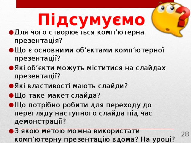 Підсумуємо Для чого створюється комп’ютерна презентація? Що є основними об’єктами комп’ютерної презентації? Які об’єкти можуть міститися на слайдах презентації? Які властивості мають слайди? Що таке макет слайда? Що потрібно робити для переходу до перегляду наступного слайда під час демонстрації? З якою метою можна використати комп’ютерну презентацію вдома? На уроці? 21 