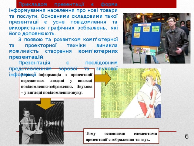 Прикладом презентації є форма інформування населення про нові товари та послуги. Основними складовими такої презентації є усне повідомлення та використання графічних зображень, які його доповнюють. З появою та розвитком комп'ютерної та проекторної техніки виникла можливість створення комп'ютерних презентацій . Презентація є послідовним представленням зорової та звукової інформації. Зорова інформація з презентації передається людині у вигляді повідомлення-зображення. Звукова – у вигляді повідомлення-звуку . Тому основними елементами презентації є зображення та звук. 3 