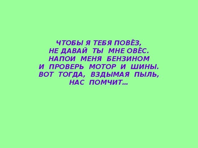 ЧТОБЫ Я ТЕБЯ ПОВЁЗ,  НЕ ДАВАЙ ТЫ МНЕ ОВЁС.  НАПОИ МЕНЯ БЕНЗИНОМ  И ПРОВЕРЬ МОТОР И ШИНЫ.  ВОТ ТОГДА, ВЗДЫМАЯ ПЫЛЬ,  НАС ПОМЧИТ…    