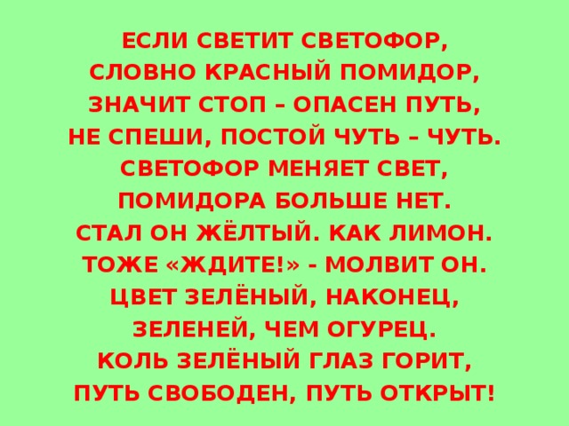 ЕСЛИ СВЕТИТ СВЕТОФОР, СЛОВНО КРАСНЫЙ ПОМИДОР, ЗНАЧИТ СТОП – ОПАСЕН ПУТЬ, НЕ СПЕШИ, ПОСТОЙ ЧУТЬ – ЧУТЬ. СВЕТОФОР МЕНЯЕТ СВЕТ, ПОМИДОРА БОЛЬШЕ НЕТ. СТАЛ ОН ЖЁЛТЫЙ. КАК ЛИМОН. ТОЖЕ «ЖДИТЕ!» - МОЛВИТ ОН. ЦВЕТ ЗЕЛЁНЫЙ, НАКОНЕЦ, ЗЕЛЕНЕЙ, ЧЕМ ОГУРЕЦ. КОЛЬ ЗЕЛЁНЫЙ ГЛАЗ ГОРИТ, ПУТЬ СВОБОДЕН, ПУТЬ ОТКРЫТ! 