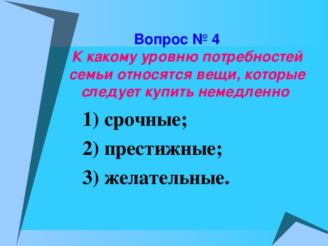 Вопрос № 4   К какому уровню потребностей семьи относятся вещи, которые следует купить немедленно  1) срочные; 2) престижные; 3) желательные.