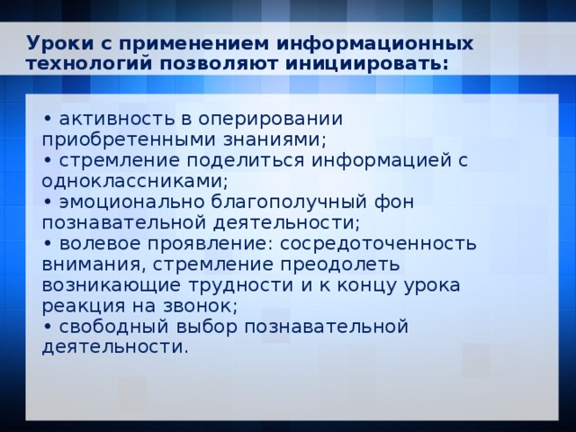 Уроки с применением информационных технологий позволяют инициировать: • активность в оперировании приобретенными знаниями; • стремление поделиться информацией с одноклассниками; • эмоционально благополучный фон познавательной деятельности; • волевое проявление: сосредоточенность внимания, стремление преодолеть возникающие трудности и к концу урока реакция на звонок; • свободный выбор познавательной деятельности.