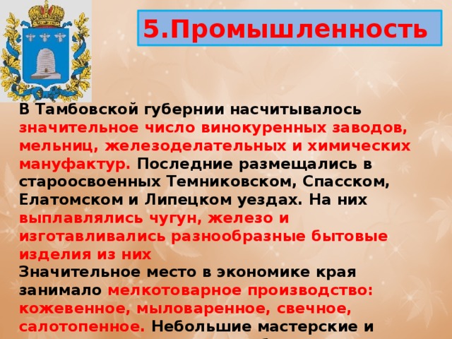5.Промышленность  В Тамбовской губернии насчитывалось значительное число винокуренных заводов, мельниц, железоделательных и химических мануфактур. Последние размещались в староосвоенных Темниковском, Спасском, Елатомском и Липецком уездах. На них выплавлялись чугун, железо и изготавливались разнообразные бытовые изделия из них Значительное место в экономике края занимало мелкотоварное производство: кожевенное, мыловаренное, свечное, салотопенное. Небольшие мастерские и заводики с численностью обслуживающего персонала от нескольких человек до нескольких десятков человек производили хозяйственное мыло, сальные свечи, вытапливали говяжье и баранье сало. 