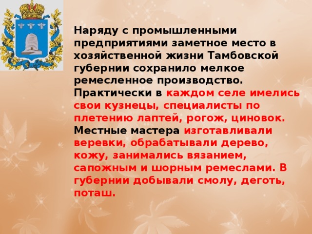 Наряду с промышленными предприятиями заметное место в хозяйственной жизни Тамбовской губернии сохранило мелкое ремесленное производство. Практически в каждом селе имелись свои кузнецы, специалисты по плетению лаптей, рогож, циновок. Местные мастера изготавливали веревки, обрабатывали дерево, кожу, занимались вязанием, сапожным и шорным ремеслами. В губернии добывали смолу, деготь, поташ. 