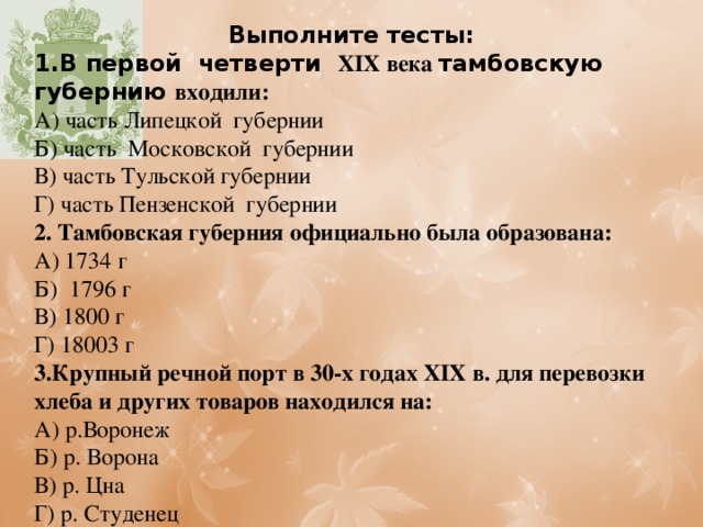 Выполните тесты: 1.В первой четверти XIX века тамбовскую губернию входили: А) часть Липецкой губернии Б) часть Московской губернии В) часть Тульской губернии Г) часть Пензенской губернии 2. Тамбовская губерния официально была образована: А) 1734 г Б) 1796 г В) 1800 г Г) 18003 г 3.Крупный речной порт в 30-х годах XIX в. для перевозки хлеба и других товаров находился на: А) р.Воронеж Б) р. Ворона В) р. Цна Г) р. Студенец 