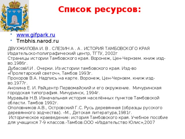 Список ресурсов: www.gifpark.ru Tmbhis.narod.ru ДВУХЖИЛОВА И. В . СЛЕЗИН А . А . ИСТОРИЯ ТАМБОВСКОГО КРАЯ Издательско-полиграфический центр, ТГТУ, 2002г Страницы истории Тамбовского края. Воронеж, Цен-Чернзем. книж изд-во.1986г. ДубасовИ.И . Очерки. Из истории тамбовского края. Изд-во «Пролетарский светоч», Тамбов 1993г. Прохоров В.А. Надпись на карте. Воронеж, Цен-Чернзем. книж изд-во.1977г. Анохина Е. И. Райцентр Первомайский и его окружение. Мичуринская городская типография. Мичуринск, 1994г. Муравьёв Н.В. Изначальная история населённых пунктов Тамбовской области. Тамбов 1992г. Ополовников А.В., Островский Г.С. Русь деревянная (образцы русского деревянного зодчества). –М., Детская литература,1981г.  Историческое краеведение: история Тамбовского края. Учебное пособие для учащихся 7-9 классов.-Тамбов.ООО «Издательство Юлис»,2007 