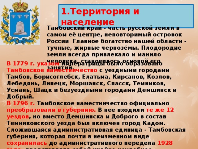 1.Территория и население  Тамбовский край - часть русской земли в самом её центре, неповторимый островок России Главное богатство нашей области - тучные, жирные чернозёмы. Плодородие земли всегда привлекало и манило человека, становилось основой его занятий. В 1779 г. указом императрицы было образовано Тамбовское наместничество с уездными городами Тамбов, Борисоглебск, Елатьма, Кирсанов, Козлов, Лебедянь, Липецк, Моршанск, Спасск, Темников, Усмань, Шацк и безуездными городами Демшинск и Добрый. В 1796 г. Тамбовское наместничество официально преобразовали в губернию. В нее входили те же 12 уездов , но вместо Демшинска и Доброго в состав Темниковского уезда был включен город Кадом. Сложившаяся административная единица - Тамбовская губерния, которая почти в неизменном виде сохранилась до административного передела 1928 года, представляла собой крайне неудобное образование. Она включала разные в экономическом, историческом, социальном, этническом и культурном отношении районы, зачастую мало связанные друг с другом. 