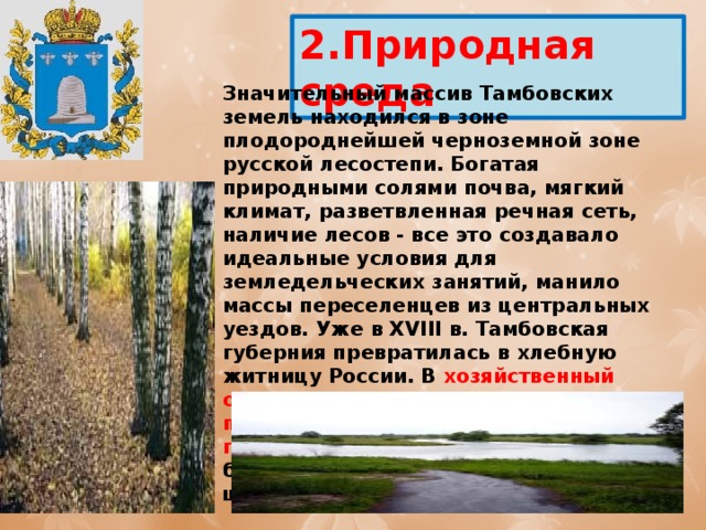 2.Природная среда Значительный массив Тамбовских земель находился в зоне плодороднейшей черноземной зоне русской лесостепи. Богатая природными солями почва, мягкий климат, разветвленная речная сеть, наличие лесов - все это создавало идеальные условия для земледельческих занятий, манило массы переселенцев из центральных уездов. Уже в XVIII в. Тамбовская губерния превратилась в хлебную житницу России. В хозяйственный оборот вошли рожь, овес, ячмень, пшеница, гречиха, лен, конопля, горох. Урожайность зерновых культур была значительно выше, чем в центральных районах России. 
