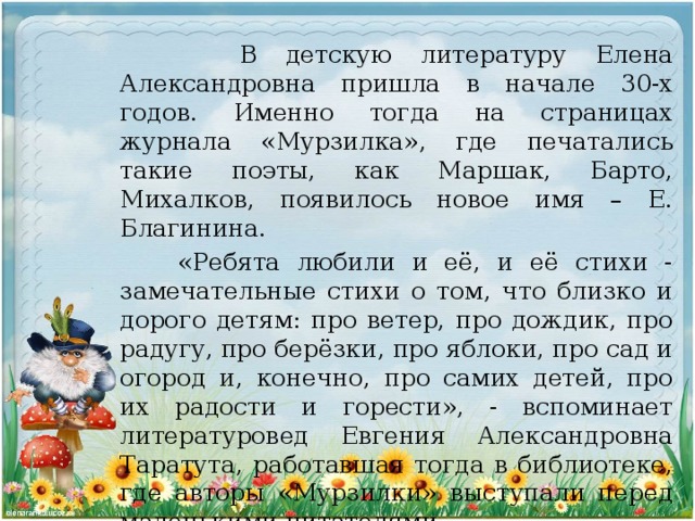 В детскую литературу Елена Александровна пришла в начале 30-х годов. Именно тогда на страницах журнала «Мурзилка», где печатались такие поэты, как Маршак, Барто, Михалков, появилось новое имя – Е. Благинина.  «Ребята любили и её, и её стихи - замечательные стихи о том, что близко и дорого детям: про ветер, про дождик, про радугу, про берёзки, про яблоки, про сад и огород и, конечно, про самих детей, про их радости и горести», - вспоминает литературовед Евгения Александровна Таратута, работавшая тогда в библиотеке, где авторы «Мурзилки» выступали перед маленькими читателями.