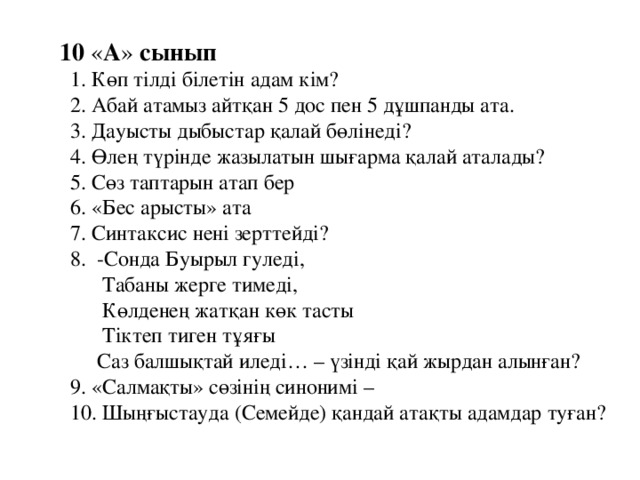 10 « А » сынып  1. Көп тілді білетін адам кім?  2. Абай атамыз айтқан 5 дос пен 5 дұшпанды ата.  3. Дауысты дыбыстар қалай бөлінеді?  4. Өлең түрінде жазылатын шығарма қалай аталады?  5. Сөз таптарын атап бер  6. «Бес арысты» ата  7. Синтаксис нені зерттейді?  8. -Сонда Буырыл гуледі,  Табаны жерге тимеді,  Көлденең жатқан көк тасты  Тіктеп тиген тұяғы  Саз балшықтай иледі… – үзінді қай жырдан алынған?  9. «Салмақты» сөзінің синонимі –  10. Шыңғыстауда (Семейде) қандай атақты адамдар туған?