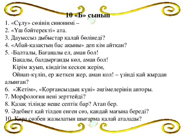 10 «Б» сынып  1. «Сұлу» сөзінің синонимі –  2. «Үш бәйтеректі» ата.  3. Дауыссыз дыбыстар қалай бөлінеді?  4. «Абай-қазақтың бас ақыны» деп кім айтқан?  5. -Балталы, Бағаналы ел, аман бол!  Бақалы, балдырғанды көл, аман бол!  Кірім жуып, кіндігім кескен жерім,  Ойнап-күліп, ер жеткен жер, аман қол! – үзінді қай жырдан алынған?  6.  «Жетім», «Қорғансыздың күні» әңгімелерінің авторы.  7. Морфология нені зерттейді?  8. Қазақ тілінде неше септік бар? Атап бер.  9.  Әдебиет қай тілден енген сөз, қандай мағына береді?  10.  Қара сөзбен жазылатын шығарма қалай аталады?