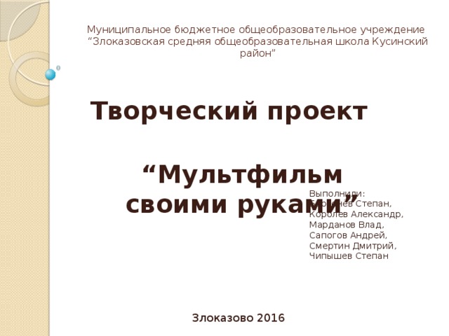 Муниципальное бюджетное общеобразовательное учреждение  “Злоказовская средняя общеобразовательная школа Кусинский район” Творческий проект “ Мультфильм своими руками” Выполнили: Берсенёв Степан, Королев Александр, Марданов Влад, Сапогов Андрей, Смертин Дмитрий, Чипышев Степан Злоказово 2016 