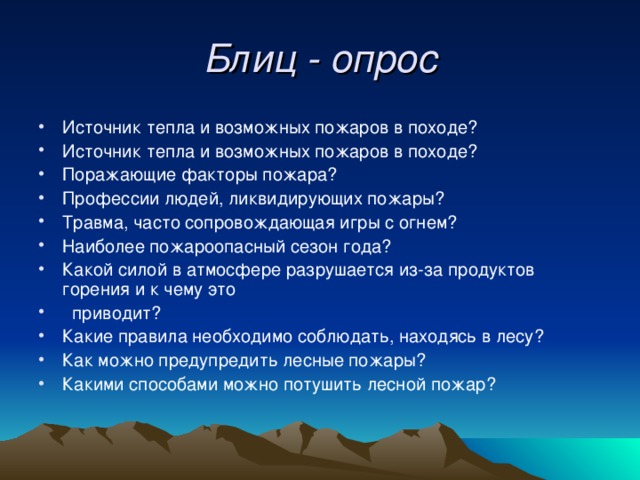 Блиц - опрос Источник тепла и возможных пожаров в походе? Источник тепла и возможных пожаров в походе? Поражающие факторы пожара? Профессии людей, ликвидирующих пожары? Травма, часто сопровождающая игры с огнем? Наиболее пожароопасный сезон года? Какой силой в атмосфере разрушается из-за продуктов горения и к чему это  приводит? Какие правила необходимо соблюдать, находясь в лесу? Как можно предупредить лесные пожары? Какими способами можно потушить лесной пожар? 