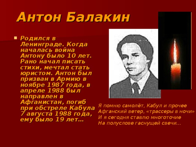 Антон Балакин Родился в Ленинграде. Когда началась война Антону было 10 лет. Рано начал писать стихи, мечтал стать юристом. Антон был призван в Армию в ноябре 1987 года, в апреле 1988 был направлен в Афганистан, погиб при обстреле Кабула 7 августа 1988 года, ему было 19 лет… Я помню самолёт, Кабул и прочее Афганский ветер, «трассеры в ночи» И я сегодня ставлю многоточие На полуслове гаснущей свечи… 
