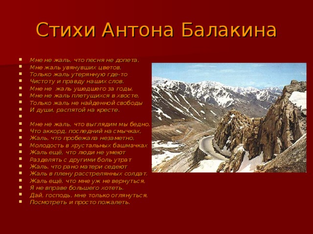 Стихи Антона Балакина Мне не жаль, что песня не допета, Мне жаль увянувших цветов, Только жаль утерянную где-то Чистоту и правду наших слов. Мне не жаль ушедшего за годы, Мне не жаль плетущихся в хвосте, Только жаль не найденной свободы И души, распятой на кресте.  Мне не жаль, что выглядим мы бедно, Что аккорд, последний на смычках, Жаль, что пробежала незаметно, Молодость в хрустальных башмачках Жаль ещё, что люди не умеют Разделять с другими боль утрат Жаль, что рано матери седеют Жаль в плену расстрелянных солдат. Жаль ещё, что мне уж не вернуться, Я не вправе большего хотеть. Дай, господь, мне только оглянуться, Посмотреть и просто пожалеть. 