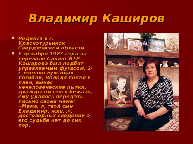 Владимир Каширов Родился в г. Краснотурьинск Свердловской области. 6 декабря 1983 года на перевале Саланг БТР Каширова был подбит управляемым фугасом, 2-е военнослужащих погибли, Володя попал в плен, вынес нечеловеческие пытки, дважды пытался бежать, ему удалось передать письмо своей маме: «Мама, я, твой сын Владимир, жив…», достоверных сведений о его судьбе нет до сих пор. 